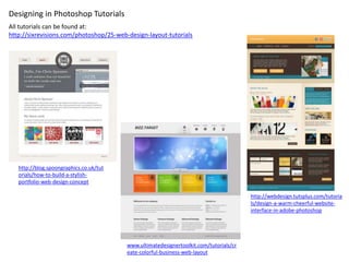 Designing in Photoshop Tutorials
All tutorials can be found at:
http://sixrevisions.com/photoshop/25-web-design-layout-tutorials




   http://blog.spoongraphics.co.uk/tut
   orials/how-to-build-a-stylish-
   portfolio-web-design-concept

                                                                                        http://webdesign.tutsplus.com/tutoria
                                                                                        ls/design-a-warm-cheerful-website-
                                                                                        interface-in-adobe-photoshop




                                         www.ultimatedesignertoolkit.com/tutorials/cr
                                         eate-colorful-business-web-layout
 