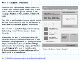 What to Include in a Wireframe

Your wireframes should include enough information
to reflect what needs to appear on each page of your
website. Think about the general elements of most
web pages: headers, footers, sidebars, and content
areas.

Then think of additional elements your specific project
will have: dynamic widgets, basic site features such as
search bars and navigation, graphics, and so forth.

Once you have an idea of what your site will include,
start creating your wireframes based on those
elements.

How detailed you want to get will again depend on
the project and the purpose of the wireframe. If your
wireframe is just going to serve as a guiding document
for your own reference, then you don’t want to get
too involved in the wireframing process. On the other
hand, if it’s going to be used by more than one
                                                                 Image: http://www.fivetechnology.com
designer or developer, or presented to your client,
then it needs to be more formal.


Text via: http://sixrevisions.com/user-interface/website-wireframing/
 