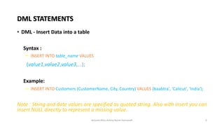 DML STATEMENTS
• DML - Insert Data into a table
• Syntax :
– INSERT INTO table_name VALUES
(value1,value2,value3,...);
• Example:
– INSERT INTO Customers (CustomerName, City, Country) VALUES (baabtra', ‘Calicut', ‘India');
Note : String and date values are specified as quoted string. Also with insert you can
insert NULL directly to represent a missing value.
6
lecturer.Miss.Ashna Nazm Hamasalh
 