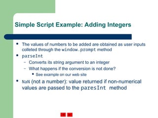 Simple Script Example: Adding Integers
 The values of numbers to be added are obtained as user inputs
colleted through the window.prompt method
 parseInt
– Converts its string argument to an integer
– What happens if the conversion is not done?
 See example on our web site
 NaN (not a number): value returned if non-numerical
values are passed to the paresInt method
 