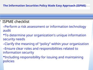 QuickTime™ and a TIFF (Uncompressed) decompressor are needed to see this picture.
• ISPME checklist
–Perform a risk assessment or information technology
audit
To determine your organization's unique information
security needs
–Clarify the meaning of “policy” within your organization
–Ensure clear roles and responsibilities related to
information security
Including responsibility for issuing and maintaining
policies
The Information Securities Policy Made Easy Approach (ISPME)
 