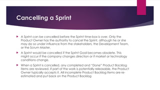 Cancelling a Sprint
 A Sprint can be cancelled before the Sprint time-box is over. Only the
Product Owner has the authority to cancel the Sprint, although he or she
may do so under influence from the stakeholders, the Development Team,
or the Scrum Master.
 A Sprint would be cancelled if the Sprint Goal becomes obsolete. This
might occur if the company changes direction or if market or technology
conditions change.
 When a Sprint is cancelled, any completed and “Done” Product Backlog
items are reviewed. If part of the work is potentially releasable, the Product
Owner typically accepts it. All incomplete Product Backlog Items are re-
estimated and put back on the Product Backlog
 