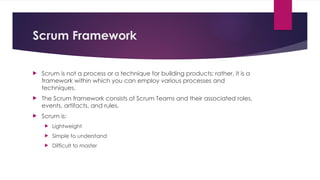 Scrum Framework
 Scrum is not a process or a technique for building products; rather, it is a
framework within which you can employ various processes and
techniques.
 The Scrum framework consists of Scrum Teams and their associated roles,
events, artifacts, and rules.
 Scrum is:
 Lightweight
 Simple to understand
 Difficult to master
 
