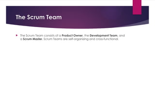 The Scrum Team
 The Scrum Team consists of a Product Owner, the Development Team, and
a Scrum Master. Scrum Teams are self-organizing and cross-functional.
 
