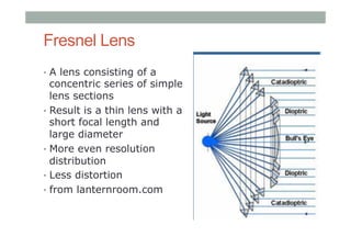 Fresnel Lens
•  A lens consisting of a
concentric series of simple
lens sections
•  Result is a thin lens with a
short focal length and
large diameter
•  More even resolution
distribution
•  Less distortion
•  from lanternroom.com
 