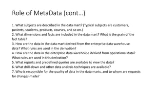 Role of MetaData (cont…)
1. What subjects are described in the data mart? (Typical subjects are customers,
patients, students, products, courses, and so on.)
2. What dimensions and facts are included in the data mart? What is the grain of the
fact table?
3. How are the data in the data mart derived from the enterprise data warehouse
data? What rules are used in the derivation?
4. How are the data in the enterprise data warehouse derived from operational data?
What rules are used in this derivation?
5. What reports and predefined queries are available to view the data?
6. What drill-down and other data analysis techniques are available?
7. Who is responsible for the quality of data in the data marts, and to whom are requests
for changes made?
 