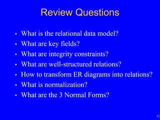 52
Review Questions
• What is the relational data model?
• What are key fields?
• What are integrity constraints?
• What are well-structured relations?
• How to transform ER diagrams into relations?
• What is normalization?
• What are the 3 Normal Forms?
 