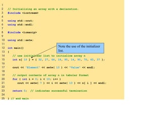 1
2 // Initializing an array with a declaration.
3 #include <iostream>
4
5 using std::cout;
6 using std::endl;
7
8 #include <iomanip>
9
10 using std::setw;
11
12 int main()
13 {
14 // use initializer list to initialize array n
15 int n[ 10 ] = { 32, 27, 64, 18, 95, 14, 90, 70, 60, 37 };
16
17 cout << "Element" << setw( 13 ) << "Value" << endl;
18
19 // output contents of array n in tabular format
20 for ( int i = 0; i < 10; i++ )
21 cout << setw( 7 ) << i << setw( 13 ) << n[ i ] << endl;
22
23 return 0; // indicates successful termination
24
25 } // end main
Note the use of the initializer
list.
 