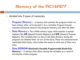 Memory of the PIC16F877
 divided into 3 types of memories:
1. Program Memory – A memory that contains the program (which we
had written), after we've burned it. As a reminder, Program Counter
executes commands stored in the program memory, one after the other.
2. Data Memory – This is RAM memory type, which contains a special
registers like SFR (Special Function Register) and GPR (General Purpose
Register). The variables that we store in the Data Memory during the
program are deleted after we turn of the micro. These two memories have
separated data buses, which makes the access to each one of them very
easy.
3. Data EEPROM (Electrically Erasable Programmable Read-Only
Memory) – A memory that allows storing the variables as a result of
burning the written program.
22
 