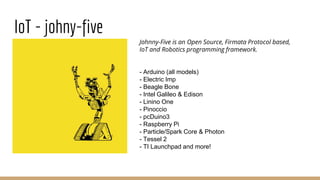 IoT - johny-five
Johnny-Five is an Open Source, Firmata Protocol based,
IoT and Robotics programming framework.
- Arduino (all models)
- Electric Imp
- Beagle Bone
- Intel Galileo & Edison
- Linino One
- Pinoccio
- pcDuino3
- Raspberry Pi
- Particle/Spark Core & Photon
- Tessel 2
- TI Launchpad and more!
 