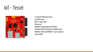 IoT - Tessel
2 Tessel Module ports
2 USB ports
802.11bgn Wifi
Ethernet
580MHz Mediatek MT7620n
64 MB DDR2 RAM & 32 MB Flash
48MHz Atmel SAMD21 coprocessor
microUSB
 