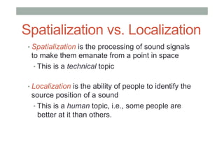 Spatialization vs. Localization
• Spatialization is the processing of sound signals
to make them emanate from a point in space
• This is a technical topic
• Localization is the ability of people to identify the
source position of a sound
• This is a human topic, i.e., some people are
better at it than others.
 