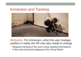 Immersion and Tracking
• Motivation: For immersion, when the user changes
position in reality the VR view also needs to change
•  Requires tracking of the user’s pose (position/orientation)
in the real world and mapping to the Virtual World
 