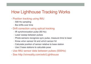 How Lighthouse Tracking Works
•  Position tracking using IMU
•  500 Hz sampling
•  But drifts over time
•  Drift correction using optical tracking
•  IR synchronization pulse (60 Hz)
•  Laser sweep between pulses
•  Photo-sensors recognize sync pulse, measure time to laser
•  Know when sensor hit and which sensor hit
•  Calculate position of sensor relative to base station
•  Use 2 base stations to calculate pose
•  Use IMU sensor data between pulses (500Hz)
•  See http://xinreality.com/wiki/Lighthouse
 