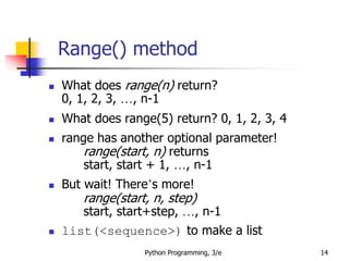 Range() method
Python Programming, 3/e 14
 What does range(n) return?
0, 1, 2, 3, …, n-1
 What does range(5) return? 0, 1, 2, 3, 4
 range has another optional parameter!
range(start, n) returns
start, start + 1, …, n-1
 But wait! There’s more!
range(start, n, step)
start, start+step, …, n-1
 list(<sequence>) to make a list
 