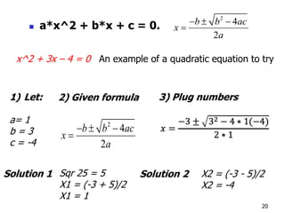 20
2
4
2
b b ac
x
a
  

1) Let:
a= 1
b = 3
c = -4
2) Given formula 3) Plug numbers
Sqr 25 = 5
X1 = (-3 + 5)/2
X1 = 1
X2 = (-3 - 5)/2
X2 = -4
Solution 1 Solution 2
x^2 + 3x – 4 = 0 An example of a quadratic equation to try
 a*x^2 + b*x + c = 0.
2
4
2
b b ac
x
a
  

 