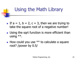 Python Programming, 3/e 23
Using the Math Library
 If a = 1, b = 2, c = 3, then we are trying to
take the square root of a negative number!
 Using the sqrt function is more efficient than
using **.
 How could you use ** to calculate a square
root? /power by 0.5/
 