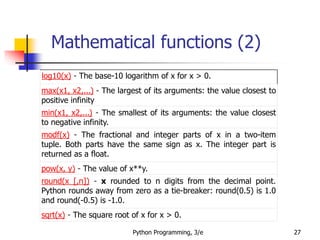 Mathematical functions (2)
Python Programming, 3/e 27
log10(x) - The base-10 logarithm of x for x > 0.
max(x1, x2,...) - The largest of its arguments: the value closest to
positive infinity
min(x1, x2,...) - The smallest of its arguments: the value closest
to negative infinity.
modf(x) - The fractional and integer parts of x in a two-item
tuple. Both parts have the same sign as x. The integer part is
returned as a float.
pow(x, y) - The value of x**y.
round(x [,n]) - x rounded to n digits from the decimal point.
Python rounds away from zero as a tie-breaker: round(0.5) is 1.0
and round(-0.5) is -1.0.
sqrt(x) - The square root of x for x > 0.
 