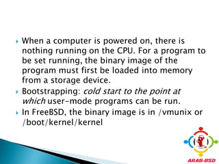    When a computer is powered on, there is
    nothing running on the CPU. For a program to
    be set running, the binary image of the
    program must first be loaded into memory
    from a storage device.
   Bootstrapping: cold start to the point at
    which user-mode programs can be run.
   In FreeBSD, the binary image is in /vmunix or
    /boot/kernel/kernel
 