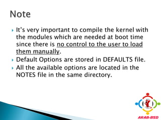    It’s very important to compile the kernel with
    the modules which are needed at boot time
    since there is no control to the user to load
    them manually.
   Default Options are stored in DEFAULTS file.
   All the available options are located in the
    NOTES file in the same directory.
 