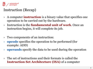 Instruction (Recap)
› A computer instruction is a binary value that specifies one
operation to be carried out by the hardware.
› Instruction is the fundamental unit of work. Once an
instruction begins, it will complete its job.
› Two components of an instruction:
› opcode specifies the operation to be performed (for
example: ADD)
› operands specify the data to be used during the operation
› The set of instructions and their formats is called the
Instruction Set Architecture (ISA) of a computer
2
 