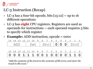 LC-3 Instruction (Recap)
› LC-3 has a four-bit opcode, bits [15:12] -- up to 16
different operations
› LC-3 has eight CPU registers. Registers are used as
operands for instructions -- each operand requires 3 bits
to specify which register
› Example: ADD instruction, opcode = 0001
“Add the contents of R2 (010) to the contents of R6 (110), and store the
result in R6 (110).”
3
 