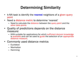 11
Determining Similarity
• k-NN task is identify the nearest neighbors of a given query
point
• Need a distance metric to determine ‘nearest’
– Need to calculate the distance between the query point and the
other data points
• Quality of predictions depends on the distance
measure:
– KNN suitable for applications for which sufficient domain knowledge
is available and can be used to guide the selection of an appropriate
distance measure.
• Commonly used distance metrics
– Euclidean
– Manhattan
– Hamming
 
