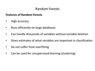 Random Forests
Features of Random Forests
• High accuracy
• Runs efficiently on large databases
• Can handle thousands of variables without variable deletion
• Gives estimates of what variables are important in classification
• Do not suffer from overfitting
• Can be used for unsupervised learning (clustering)
 