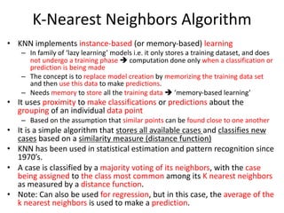 K-Nearest Neighbors Algorithm
• KNN implements instance-based (or memory-based) learning
– In family of ‘lazy learning’ models i.e. it only stores a training dataset, and does
not undergo a training phase è computation done only when a classification or
prediction is being made
– The concept is to replace model creation by memorizing the training data set
and then use this data to make predictions.
– Needs memory to store all the training data è ‘memory-based learning’
• It uses proximity to make classifications or predictions about the
grouping of an individual data point
– Based on the assumption that similar points can be found close to one another
• It is a simple algorithm that stores all available cases and classifies new
cases based on a similarity measure (distance function)
• KNN has been used in statistical estimation and pattern recognition since
1970’s.
• A case is classified by a majority voting of its neighbors, with the case
being assigned to the class most common among its K nearest neighbors
as measured by a distance function.
• Note: Can also be used for regression, but in this case, the average of the
k nearest neighbors is used to make a prediction.
 