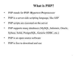 What is PHP?
• PHP stands for PHP: Hypertext Preprocessor
• PHP is a server-side scripting language, like ASP
• PHP scripts are executed on the server
• PHP supports many databases (MySQL, Informix, Oracle,
Sybase, Solid, PostgreSQL, Generic ODBC, etc.)
• PHP is an open source software
• PHP is free to download and use
3
 