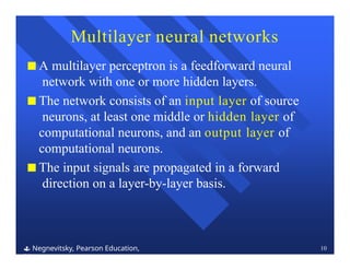 Multilayer neural networks
 Negnevitsky, Pearson Education,
2011
10
■ A multilayer perceptron is a feedforward neural
network with one or more hidden layers.
■ The network consists of an input layer of source
neurons, at least one middle or hidden layer of
computational neurons, and an output layer of
computational neurons.
■ The input signals are propagated in a forward
direction on a layer-by-layer basis.
 