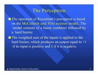 The Perceptron
 Negnevitsky, Pearson Education,
2011
8
■ The operation of Rosenblatt’s perceptron is based
on the McCulloch and Pitts neuron model. The
model consists of a linear combiner followed by
a hard limiter.
■ The weighted sum of the inputs is applied to the
hard limiter, which produces an output equal to +1
if its input is positive and 1 if it is negative.
 