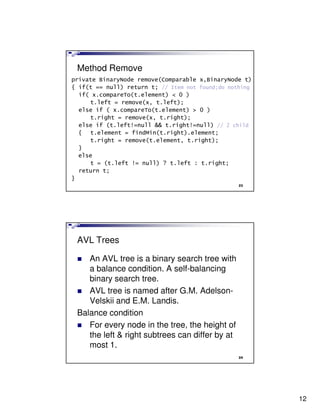 Method Remove
private BinaryNode remove(Comparable x,BinaryNode t)
{ if(t == null) return t; // Item not found;do nothing
  if( x.compareTo(t.element) < 0 )
     t.left = remove(x, t.left);
  else if ( x.compareTo(t.element) > 0 )
     t.right = remove(x, t.right);
  else if (t.left!=null && t.right!=null) // 2 child
  { t.element = findMin(t.right).element;
     t.right = remove(t.element, t.right);
  }
  else
     t = (t.left != null) ? t.left : t.right;
  return t;
}
                                                  23




 AVL Trees

    An AVL tree is a binary search tree with
    a balance condition. A self-balancing
    binary search tree.
    AVL tree is named after G.M. Adelson-
    Velskii and E.M. Landis.
 Balance condition
    For every node in the tree, the height of
    the left & right subtrees can differ by at
    most 1.
                                                  24




                                                         12
 
