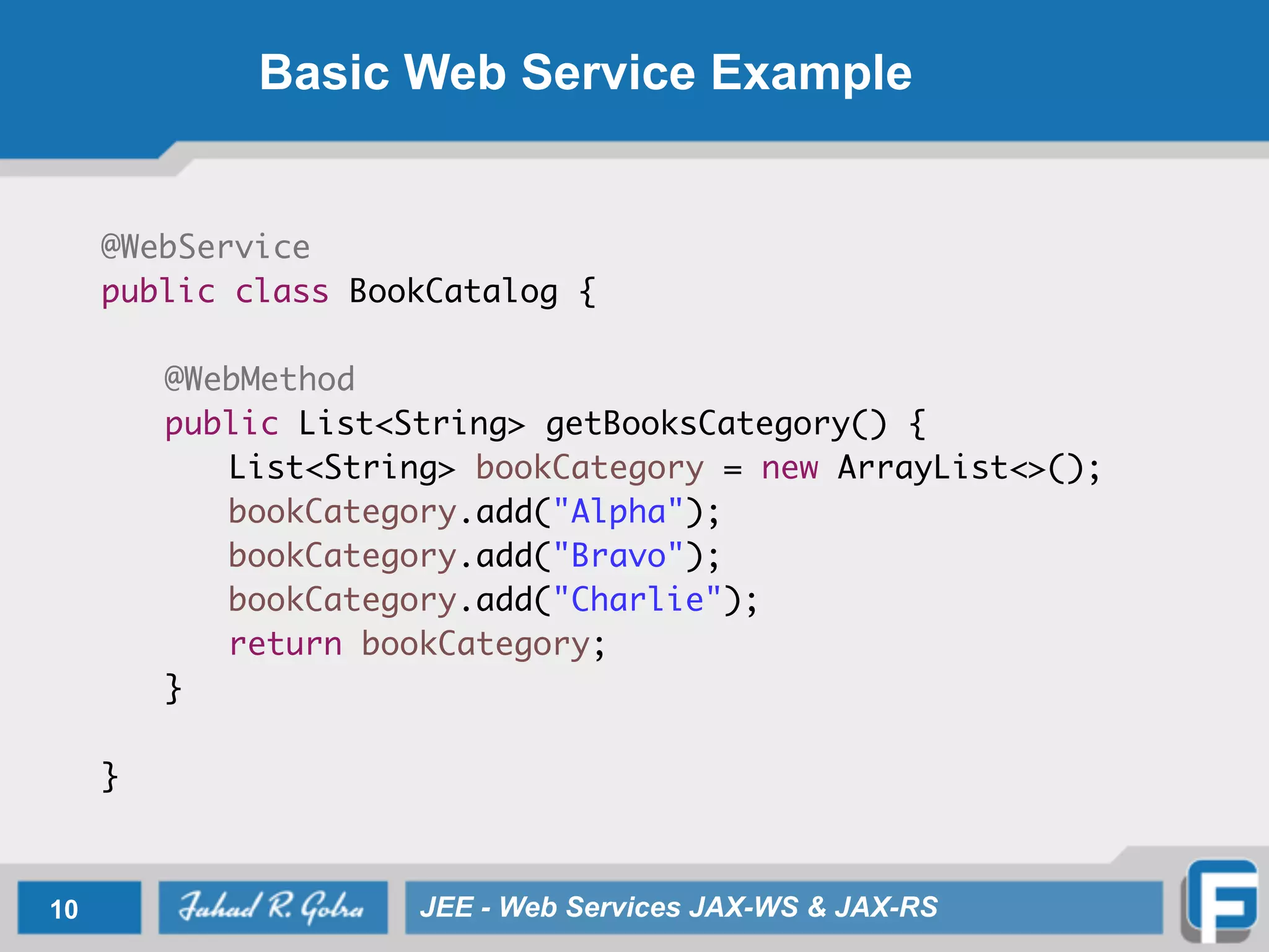 Basic Web Service Example
@WebService
public class BookCatalog {
@WebMethod
public List<String> getBooksCategory() {
List<String> bookCategory = new ArrayList<>();
bookCategory.add("Alpha");
bookCategory.add("Bravo");
bookCategory.add("Charlie");
return bookCategory;
}
}
10 JEE - Web Services JAX-WS & JAX-RS
 