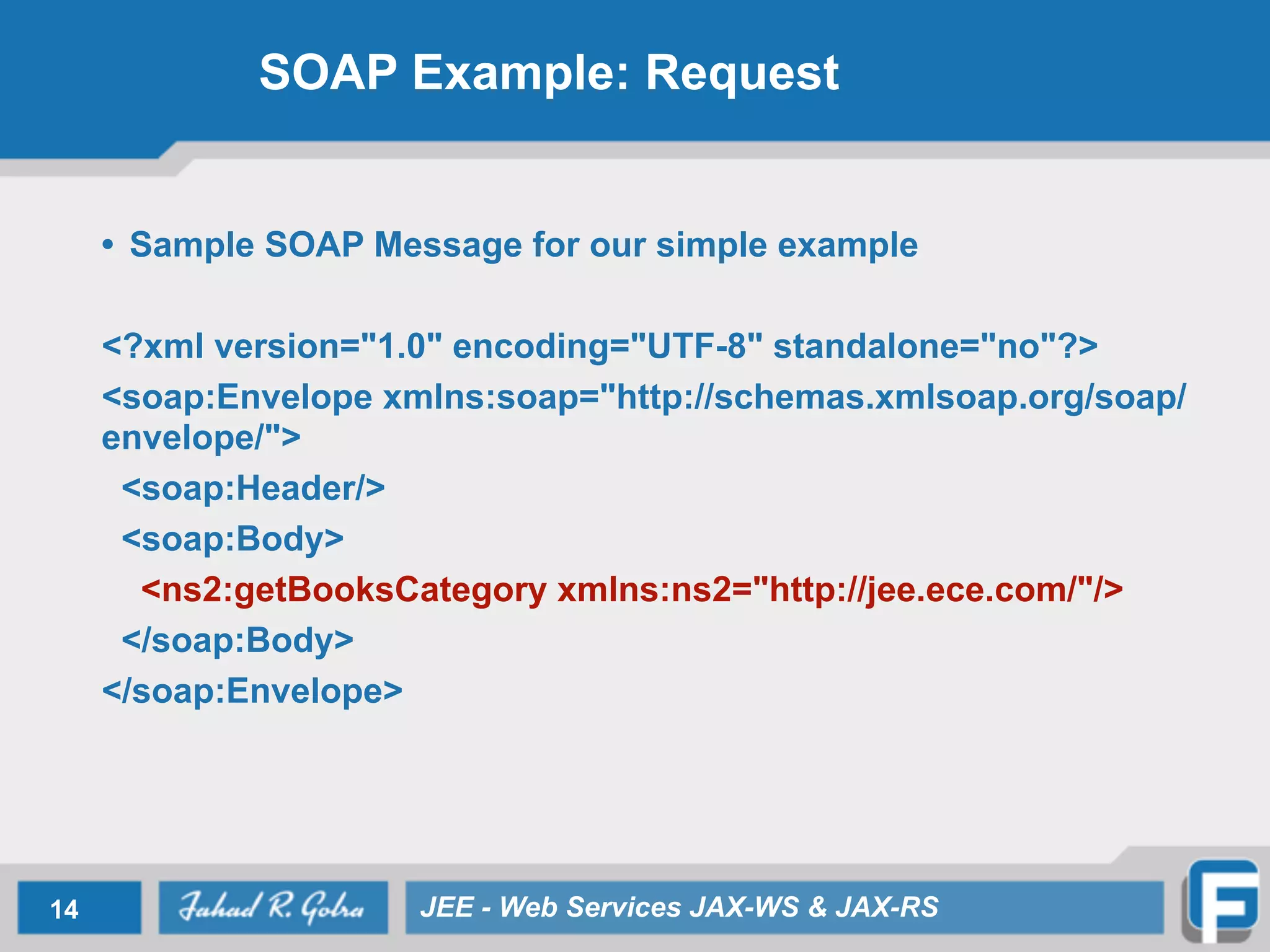 SOAP Example: Request
• Sample SOAP Message for our simple example
<?xml version="1.0" encoding="UTF-8" standalone="no"?>
<soap:Envelope xmlns:soap="http://schemas.xmlsoap.org/soap/
envelope/">
<soap:Header/>
<soap:Body>
<ns2:getBooksCategory xmlns:ns2="http://jee.ece.com/"/>
</soap:Body>
</soap:Envelope>
14 JEE - Web Services JAX-WS & JAX-RS
 