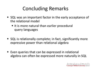 Concluding Remarks
 SQL was an important factor in the early acceptance of
the relational model
 It is more natural than earlier procedural
query languages
 SQL is relationally complete; in fact, significantly more
expressive power than relational algebra
 Even queries that can be expressed in relational
algebra can often be expressed more naturally in SQL
 