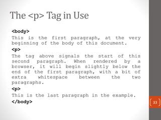 The <p> Tag in Use
<body>
This is the first paragraph, at the very
beginning of the body of this document.
<p>
The tag above signals the start of this
second paragraph. When rendered by a
browser, it will begin slightly below the
end of the first paragraph, with a bit of
extra whitespace between the two
paragraphs.
<p>
This is the last paragraph in the example.
</body> 33
 