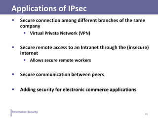 23
Information Security
Applications of IPsec
 Secure connection among different branches of the same
company
 Virtual Private Network (VPN)
 Secure remote access to an Intranet through the (insecure)
Internet
 Allows secure remote workers
 Secure communication between peers
 Adding security for electronic commerce applications
 