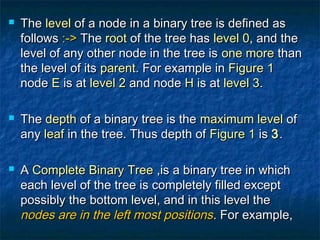 TheThe levellevel of a node in a binary tree is defined asof a node in a binary tree is defined as
followsfollows :->:-> TheThe rootroot of the tree hasof the tree has level 0level 0, and the, and the
level of any other node in the tree islevel of any other node in the tree is one moreone more thanthan
the level of itsthe level of its parentparent. For example in. For example in Figure 1Figure 1
nodenode EE is atis at level 2level 2 and nodeand node HH is atis at level 3level 3..
 TheThe depthdepth of a binary tree is theof a binary tree is the maximum levelmaximum level ofof
anyany leafleaf in the tree. Thus depth ofin the tree. Thus depth of Figure 1Figure 1 isis 33..
 AA Complete Binary TreeComplete Binary Tree ,is a binary tree in which,is a binary tree in which
each level of the tree is completely filled excepteach level of the tree is completely filled except
possibly the bottom level, and in this level thepossibly the bottom level, and in this level the
nodes are in the left most positionsnodes are in the left most positions. For example,. For example,
 