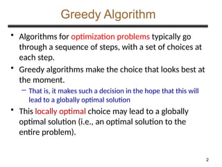 2
Greedy Algorithm
• Algorithms for optimization problems typically go
through a sequence of steps, with a set of choices at
each step.
• Greedy algorithms make the choice that looks best at
the moment.
– That is, it makes such a decision in the hope that this will
lead to a globally optimal solution
• This locally optimal choice may lead to a globally
optimal solution (i.e., an optimal solution to the
entire problem).
 