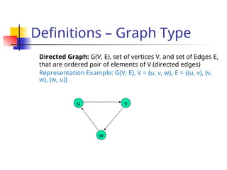 Definitions – Graph Type
Directed Graph: G(V, E), set of vertices V, and set of Edges E,
that are ordered pair of elements of V (directed edges)
Representation Example: G(V, E), V = {u, v, w}, E = {(u, v), (v,
w), (w, u)}
u
w
v
 