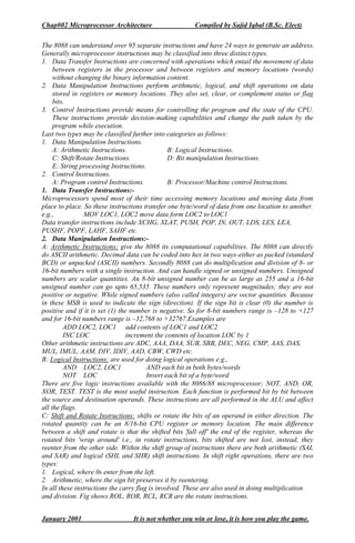 Chap#02 Microprocessor Architecture Compiled by Sajid Iqbal (B.Sc. Elect)
January 2001 It is not whether you win or lose, it is how you play the game.
The 8088 can understand over 95 separate instructions and have 24 ways to generate an address.
Generally microprocessor instructions may be classified into three distinct types.
1. Data Transfer Instructions are concerned with operations which entail the movement of data
between registers in the processor and between registers and memory locations (words)
without changing the binary information content.
2. Data Manipulation Instructions perform arithmetic, logical, and shift operations on data
stored in registers or memory locations. They also set, clear, or complement status or flag
bits.
3. Control Instructions provide means for controlling the program and the state of the CPU.
These instructions provide decision-making capabilities and change the path taken by the
program while execution.
Last two types may be classified further into categories as follows:
1. Data Manipulation Instructions.
A: Arithmetic Instructions. B: Logical Instructions.
C: Shift/Rotate Instructions. D: Bit manipulation Instructions.
E: String processing Instructions.
2. Control Instructions.
A: Program control Instructions. B: Processor/Machine control Instructions.
1. Data Transfer Instructions:-
Microprocessors spend most of their time accessing memory locations and moving data from
place to place. So these instructions transfer one byte/word of data from one location to another.
e.g., MOV LOC1, LOC2 move data form LOC2 to LOC1
Data transfer instructions include XCHG, XLAT, PUSH, POP, IN, OUT, LDS, LES, LEA,
PUSHF, POPF, LAHF, SAHF etc.
2. Data Manipulation Instructions:-
A: Arithmetic Instructions: give the 8088 its computational capabilities. The 8088 can directly
do ASCII arithmetic. Decimal data can be coded into hex in two ways-either as packed (standard
BCD) or unpacked (ASCII) numbers. Secondly 8088 can do multiplication and division of 8- or
16-bit numbers with a single instruction. And can handle signed or unsigned numbers. Unsigned
numbers are scalar quantities. An 8-bit unsigned number can be as large as 255 and a 16-bit
unsigned number can go upto 65,535. These numbers only represent magnitudes; they are not
positive or negative. While signed numbers (also called integers) are vector quantities. Because
in these MSB is used to indicate the sign (direction). If the sign bit is clear (0) the number is
positive and if it is set (1) the number is negative. So for 8-bit numbers range is –128 to +127
and for 16-bit numbers range is –32,768 to +32767.Examples are
ADD LOC2, LOC1 add contents of LOC1 and LOC2
INC LOC increment the contents of location LOC by 1
Other arithmetic instructions are ADC, AAA, DAA, SUB, SBB, DEC, NEG, CMP, AAS, DAS,
MUL, IMUL, AAM, DIV, IDIV, AAD, CBW, CWD etc.
B: Logical Instructions: are used for doing logical operations e.g.,
AND LOC2, LOC1 AND each bit in both bytes/words
NOT LOC Invert each bit of a byte/word
There are five logic instructions available with the 8086/88 microprocessor; NOT, AND, OR,
XOR, TEST. TEST is the most useful instruction. Each function is performed bit by bit between
the source and destination operands. These instructions are all performed in the ALU and affect
all the flags.
C: Shift and Rotate Instructions: shifts or rotate the bits of an operand in either direction. The
rotated quantity can be an 8/16-bit CPU register or memory location. The main difference
between a shift and rotate is that the shifted bits 'fall off' the end of the register, whereas the
rotated bits 'wrap around' i.e., in rotate instructions, bits shifted are not lost, instead, they
reenter from the other side. Within the shift group of instructions there are both arithmetic (SAL
and SAR) and logical (SHL and SHR) shift instructions. In shift right operations, there are two
types:
1. Logical, where 0s enter from the left.
2. Arithmetic, where the sign bit preserves it by reentering.
In all these instructions the carry flag is involved. These are also used in doing multiplication
and division. Fig shows ROL, ROR, RCL, RCR are the rotate instructions.
 