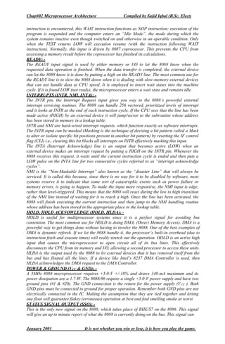 Chap#02 Microprocessor Architecture Compiled by Sajid Iqbal (B.Sc. Elect)
January 2001 It is not whether you win or lose, it is how you play the game.
instruction is encountered, this WAIT instruction functions as NOP instruction; execution of the
program is suspended and the computer enters an “Idle Mode”, the mode during which the
system remains inactive even though switched on and otherwise in an operable condition. Only
when the TEST returns LOW will execution resume (with the instruction following WAIT
instruction). Normally, this input is driven by 8087 coprocessor. This prevents the CPU from
accessing a memory result before the coprocessor has finished its calculations.
READY: -
The READY input signal is used by either memory or I/O to let the 8088 know when the
requested data operation is finished. When the data transfer is completed, the external device
can let the 8088 know it is done by putting a high on the READY line. The most common use for
the READY line is to slow the 8088 down when it is dealing with slow-memory external devices
that can not handle data at CPU speed. It is employed to insert wait states into the machine
cycle. If it is found LOW (not ready), the microprocessor enters a wait state and remains idle.
INTERRUPTS (INTR, NMI, INTA): -
The INTR pin, the Interrupt Request input gives you way to the 8088’s powerful external
interrupt servicing routines. The 8088 can handle 256 vectored, prioritized levels of interrupt
and it looks at INTR at the end of each instruction cycle. If the CPU sees that the line has been
made active (HIGH) by an external device it will jump/vector to the subroutine whose address
has been stored in memory in a lookup table.
INTR and NMI are hard-wired interrupt requests, which function exactly as software interrupts.
The INTR input can be masked (Masking is the technique of devising a bit pattern called a Mask
to alter or isolate specific bit positions present in another bit pattern) by resetting the IF control
flag (CLI) i.e., clearing this bit blocks all interrupts on INTR effectively masking this input.
The INTA (Interrupt Acknowledge) line is an output that becomes active (LOW) when an
external device makes an interrupt request by putting a HIGH on the INTR pin. Whenever the
8088 receives this request, it waits until the current instruction cycle is ended and then puts a
LOW pulse on the INTA line for two consecutive cycles referred to as “interrupt acknowledge
cycles”.
NMI is the “Non-Maskable Interrupt” also known as the “disaster Line” that will always be
serviced. It is called this because, since there is no way for it to be disabled by software, most
systems reserve it to indicate that some sort of catastrophic events such as power failure or
memory errors, is going to happen. To make the input more responsive, the NMI input is edge,
rather than level-triggered. This means that the 8088 will react during the low to high transition
of the NMI line instead of waiting for it to reach a high. Once the line has been activated, the
8088 will finish executing the current instruction and then jump to the NMI handling routine
whose address has been stored in the appropriate place in the lookup table.
HOLD, HOLD ACKNOWLEDGE (HOLD, HLDA): -
HOLD is useful for multiprocessor systems since it is a perfect signal for avoiding bus
contention. The most common use for HOLD is doing DMA, (Direct Memory Access). DMA is a
powerful way to get things done without having to involve the 8088. One of the best examples of
DMA is dynamic refresh. If we let the 8088 handle it, the processor’s built-in overhead (due to
instruction fetch and execute times) will really stretch out the operation. HOLD is an active high
input that causes the microprocessor to open circuit all of its bus lines. This effectively
disconnects the CPU from its memory and I/O, allowing a second processor to access these units.
HLDA is the output used by the 8088 to let external devices that it has removed itself from the
bus and has floated all the lines. If a device like Intel’s 8237 DMA Controller is used, then
HLDA acknowledges the DMA request to the DMA Controller.
POWER & GROUND (VCC & GND): -
A 5MHz 8088 microprocessor requires +5.0-V +/-10% and draws 340-mA maximum and its
power dissipation are a 1.7-W. The 8088/86 require a single +5.0-V power supply and have two
ground pins (#1 & #20). The GND connection is the return for the power supply (VCC ). Both
GND pins must be connected to ground for proper operation. Remember both GND pins are not
electrically connected in the IC. Making the assumption that they are tied together and letting
one float will guarantee flakey (erroneous) operation at best and foul smelling smoke at worst.
STATUS SIGNAL OUTPUT (SSO): -
This is the only new signal on the 8088, which takes place of BHE/S7 on the 8086. This signal
will give an up to minute report of what the 8088 is currently doing on the bus. This signal can
 