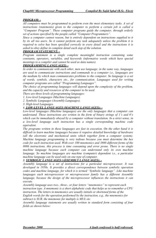 Chap#03 Microprocessor Programming Compiled By Sajid Iqbal (B.Sc. Elect)
December 2000 A fault confessed is half redressed.
PROGRAM: -
All computers must be programmed to perform even the most elementary tasks. A set of
instructions (statements) given to the computer to perform a certain job is called a
“Computer Program”. These computer programs guide the computer, through orderly
set of actions specified by the people called “Computer Programmers”.
Since a computer cannot reason, but is entirely dependent on instructions supplied to it
by its all too users. So it cannot perform any task adequately unless the problem it is
required to solve has been specified correctly in every detail and the instructions it is
asked to obey define in complete detail each step of the solution.
PROGRAM STATEMENT: -
Program statement is a single complete meaningful instruction containing some
constants, operators, variables, and keywords (informative words which have special
meanings to a compiler and cannot be used as data names).
PROGRAMMING LANGUAGES: -
In order to communicate with each other, men use language; in the same way, languages
are used to communicate instructions and commands to a computer i.e., languages are
the medium by which man communicates problems to the computer. So language is a set
of words, symbols, characters etc., for communication. Languages used for writing
computer programs are called ”Programming Languages”.
The choice of programming languages will depend upon the complexity of the problem,
and the capacity and resources of the computer to be used.
There are three levels of programming languages:
1. Low-level Languages (Machine Languages).
2. Symbolic Languages (Assembly Languages).
3. High-level Languages.
1. LOW-LEVEL LANGUAGES (MACHINE LANGUAGES): -
Low-level languages (Machine languages) are the only languages that a computer can
understand. These instructions are written in the form of binary strings of 1’s and 0’s
which can be immediately obeyed by a computer without translation. In a strict sense, in
a low-level language each instruction has a single corresponding machine code
equivalent.
The programs written in these languages are fast in execution. On the other hand it is
difficult to learn machine languages because it requires detailed knowledge of hardware
(all the electronic and mechanical units which together form a computer system).
Machine language programming is very tedious because you must determine the hex
code for each instruction used. With over 100 mnemonics and 3800 different forms of the
8086 instructions, this process is time consuming and error prone. There is no single
machine language because each computer can understand only its own machine
language. So machine languages are machine (computer) dependent i.e., a particular
machine language can be used only on one type of computer.
2. SYMBOLIC LANGUAGES (ASSEMBLY LANGUAGES): -
Assembly language is a set of instructions for a particular microprocessor. It was
developed in 1950s. It provides a direct correspondence between symbolic operation
codes and machine language, for which it is termed “Symbolic language”. Like machine
languages each microprocessor or microprocessor family has a different Assembly
language, because the design of the microprocessor influences the instructions it can
execute.
Assembly language uses two-, three-, or four letters “mnemonics” to represent each
instruction type. A mnemonic is a short alphabetic code that helps us to remember a CPU
instruction. The letters in mnemonics are usually initials or shortened forms of the
English words for the operation performed by the instruction, e.g., the mnemonics for
subtract is SUB, the mnemonic for multiply is MUL etc.
Assembly language statements are usually written in standard form consisting of four
fields as shown below:
 