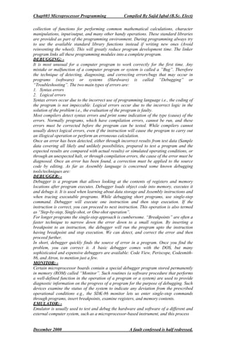 Chap#03 Microprocessor Programming Compiled By Sajid Iqbal (B.Sc. Elect)
December 2000 A fault confessed is half redressed.
collection of functions for performing common mathematical calculations, character
manipulations, input/output, and many other handy operations. These standard libraries
are provided as part of the programming environment. During programming always try
to use the available standard library functions instead if writing new ones (Avoid
reinventing the wheel). This will greatly reduce program development time. The linker
program links all these programming modules into a complete program.
DEBUGGING: -
It is most unusual for a computer program to work correctly for the first time. Any
mistake or malfunction of a computer program or system is called a ”Bug”. Therefore
the technique of detecting, diagnosing, and correcting errors/bugs that may occur in
programs (software) or systems (Hardware) is called “Debugging” or
“Troubleshooting”. The two main types of errors are:
1. Syntax errors
2. Logical errors
Syntax errors occur due to the incorrect use of programming language i.e., the coding of
the program is not impeccable. Logical errors occur due to the incorrect logic in the
solution of the problem i.e., the evaluation of the program is faulty.
Most compilers detect syntax errors and print some indication of the type (cause) of the
errors. Normally programs, which have compilation errors, cannot be run, and these
errors must be corrected before the program can be tested. While compilers cannot
usually detect logical errors, even if the instruction will cause the program to carry out
an illogical operation or perform an erroneous calculation.
Once an error has been detected, either through incorrect results from test data (Sample
data covering all likely and unlikely possibilities, prepared to test a program and the
expected results are compared with actual results) or simulated operating conditions, or
through an unexpected halt, or through compilation errors, the cause of the error must be
diagnosed. Once an error has been found, a correction must be applied to the source
code by editing. As far as Assembly language is concerned some known debugging
tools/techniques are:
DEBUGGER: -
Debugger is a program that allows looking at the contents of registers and memory
locations after program executes. Debugger loads object code into memory, executes it
and debugs it. It is used when learning about data storage and Assembly instructions and
when tracing executable programs. While debugging short programs, use single-step
command. Debugger will execute one instruction and then stop execution. If the
instruction is correct, you can proceed to next instruction. This operation is also termed
as “Step-by-step, Single-shot, or One-shot operation”.
For longer programs the single-step approach is cumbersome. “Breakpoints” are often a
faster technique to narrow down the error down to a small region. By inserting a
breakpoint to an instruction, the debugger will run the program upto the instruction
having breakpoint and stop execution. We can detect, and correct the error and then
proceed further.
In short, debugger quickly finds the source of error in a program. Once you find the
problem, you can correct it. A basic debugger comes with the DOS, but many
sophisticated and expensive debuggers are available: Code View, Periscope, Codesmith-
86, and Atron, to mention just a few.
MONITOR: -
Certain microprocessor boards contain a special debugger program stored permanently
in memory (ROM) called “Monitor”. Such routines (a software procedure that performs
a well-defined function in the operation of a program or a system) are used to provide
diagnostic information on the progress of a program for the purpose of debugging. Such
devices examine the status of the system to indicate any deviation from the prescribed
operational conditions e.g., the SDK-86 monitor lets us enter single-step commands
through programs, insert breakpoints, examine registers, and memory contents.
EMULATOR: -
Emulator is usually used to test and debug the hardware and software of a different and
external computer system, such as a microprocessor-based instrument, and this process
 
