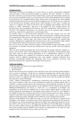 CHAP#04 Microcomputer Interfacing Compiled by Sajid Iqbal (B.Sc. Elect)
INTERFACING: -
Interfacing is the process of making two or more devices or systems operationally compatible
with each other so that they function together as required. The term “Interface” is used to
describe a hardware system that provides standard logic circuits and input/output channels for
the connection of peripheral units to a central processor (CPU). Each peripheral unit is coupled
to the processor via a standard multiway plug, which carries all wiring for the control signals
and data flowing between the processor and the peripheral unit. The I/O devices are connected
to the microprocessor through a special device called 'Interface or Port' (port is usually any
socket in a computer into which an I/O device may be plugged) and technique used for this
purpose is called “Interfacing”. This port is the pathway for data transfer between the
microprocessor and its peripherals (I/O devices). The CPU communicates with I/O devices via
I/O ports. The peripheral units/devices are machines that can be operated under computer
control e.g., input devices, output devices, and storage devices.
An interface chip is a LSI (Large-scale Integration Circuit that contains well over 100
interconnected individual devices, such as logic gates and transistors) component that provides
the communication link between a microprocessor and an I/O device. An interface consists of a
number of registers, selection logic, and control circuits that implement the required data
transfers. Manufacturers supplement their microprocessors with a set of interface chips suitable
for communication between microprocessor and a variety of standard I/O devices.
Port can be strictly for input, strictly for output or bi-directional for input and output. An I/O
port provides an interface between the microprocessor and the outside world of peripheral
equipment.
There are many interfacing methods that can be observed in the designs made for computers or
devices such as those used in telecommunication and office automation. Communication often
takes place with one device placing information on to a communication channel or on the
internal data highway of a computer for reception by another device. In order that computer
products made by different manufacturers may work together, standard authorities have
produced recommended methods for interfacing which cover mechanical, electrical, and
functional characteristics required in the interface between devices.
TYPES OF PORTS: -
At the most basic level there are two types of I/0 ports:
1. Parallel I/O ports
2. Serial I/O ports
Because the microprocessor naturally works with data in bytes and words the parallel interface/
port is easiest to implement. All the bits are transferred simultaneously. On the other hand a
serial I/O port is quite different. The data bits are lined up and transmitted in single file fashion
one bit at a time. It is apparent that this technique will be slower than the parallel port design
but it does have certain advantages.
Firstly, “Duplex Communication” (simultaneous transmission and reception) can occur with
only a three conductor cable, one wire for transmission, another for reception and the other to
establish a common ground between the microprocessor and peripheral. Secondly, the serial
data can also be transmitted using modem over the telephone network. Modem (an acronym for
MOdulator/DEModulator) also known as “Data Set” is a combination of modulator and
demodulator at each end of a telephone line to convert binary digital signals to audio tones
(analog signals) for transmitting over long distance lines without error and vice versa. Modem is
an example of transceiver (terminal units which can both transmit and receive data). Finally it
should be noted that serial and parallel transfers could occur together, e.g., a series of words
might be transferred serially, although each bit within the word is transferred in parallel.
I/O ports in the 8088/86 can be either byte-wide or word-wide. The I/O port is selected by the
I/O address. This address is specified as part of the instruction that performs the I/O operation.
I/O addresses are 16-bits long and are output by the 8088 to the isolated I/O interface over bus
lines AD0 to AD7 and A8 to A15. AD0 represents the LSB and A15 the MSB. Since 16 address
lines are used to address I/O ports, the 8088’s I/O address space consists of 64K byte-wide I/O
ports. Data transfers between the8088 and I/O devices are performed over the data bus. Data
transfers to byte-wide I/O ports always require one bus cycle.
December 2000 Man proposes, God disposes.
 