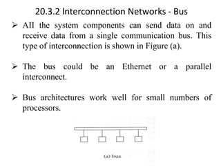 20.3.2 lnterconnection Networks - Bus
➢ AII the system components can send data on and
receive data from a single communication bus. This
type of interconnection is shown in Figure (a).
➢ The bus could be an Ethernet or a parallel
interconnect.
➢ Bus architectures work well for small numbers of
processors.
 