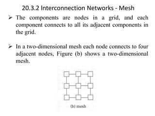 20.3.2 lnterconnection Networks - Mesh
➢ The components are nodes in a grid, and each
component connects to all its adjacent components in
the grid.
➢ In a two-dimensional mesh each node connects to four
adjacent nodes, Figure (b) shows a two-dimensional
mesh.
 