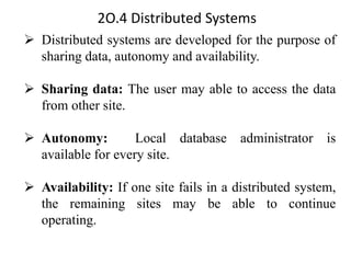 2O.4 Distributed Systems
➢ Distributed systems are developed for the purpose of
sharing data, autonomy and availability.
➢ Sharing data: The user may able to access the data
from other site.
➢ Autonomy: Local database administrator is
available for every site.
➢ Availability: If one site fails in a distributed system,
the remaining sites may be able to continue
operating.
 