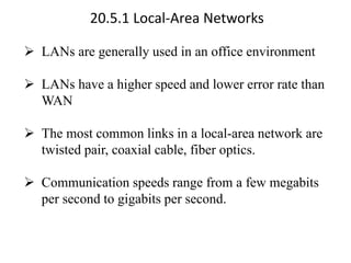 20.5.1 Local-Area Networks
➢ LANs are generally used in an office environment
➢ LANs have a higher speed and lower error rate than
WAN
➢ The most common links in a local-area network are
twisted pair, coaxial cable, fiber optics.
➢ Communication speeds range from a few megabits
per second to gigabits per second.
 